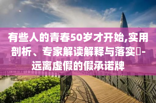有些人的青春50歲才開始,實(shí)用剖析、專家解讀解釋與落實(shí)?-遠(yuǎn)離虛假的假承諾牌