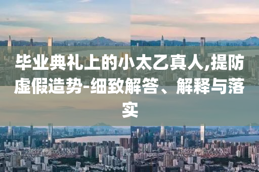 畢業(yè)典禮上的小太乙真人,提防虛假造勢(shì)-細(xì)致解答、解釋與落實(shí)