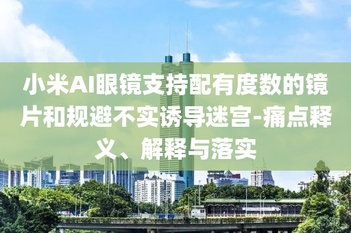 小米AI眼鏡支持配有度數(shù)的鏡片和規(guī)避不實(shí)誘導(dǎo)迷宮-痛點(diǎn)釋義、解釋與落實(shí)
