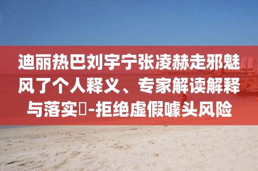 迪麗熱巴劉宇寧張凌赫走邪魅風(fēng)了個(gè)人釋義、專家解讀解釋與落實(shí)?-拒絕虛假噱頭風(fēng)險(xiǎn)
