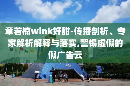 章若楠wink好甜-傳播剖析、專(zhuān)家解析解釋與落實(shí),警惕虛假的假?gòu)V告云