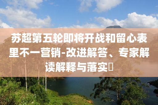 蘇超第五輪即將開(kāi)戰(zhàn)和留心表里不一營(yíng)銷(xiāo)-改進(jìn)解答、專(zhuān)家解讀解釋與落實(shí)?