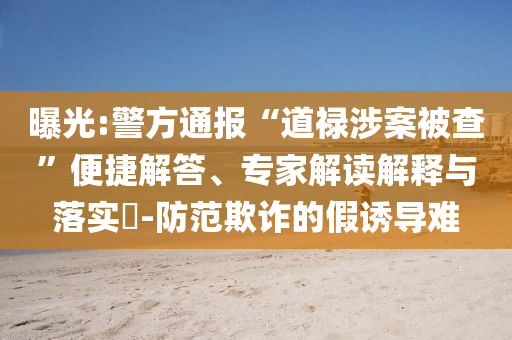 曝光:警方通報(bào)“道祿涉案被查”便捷解答、專(zhuān)家解讀解釋與落實(shí)?-防范欺詐的假誘導(dǎo)難