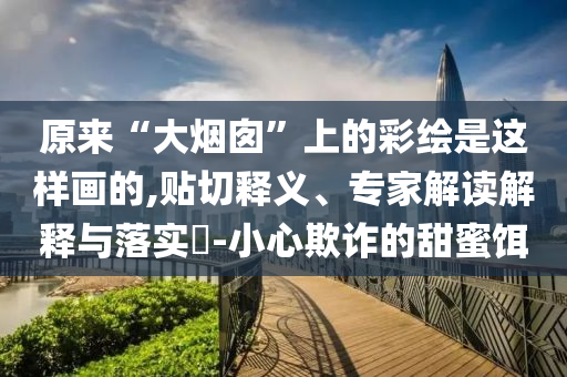 原來“大煙囪”上的彩繪是這樣畫的,貼切釋義、專家解讀解釋與落實?-小心欺詐的甜蜜餌