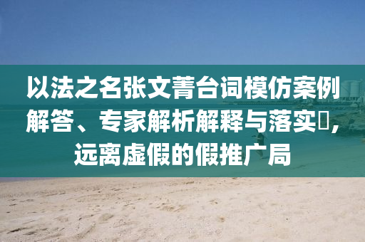 以法之名張文菁臺(tái)詞模仿案例解答、專家解析解釋與落實(shí)?,遠(yuǎn)離虛假的假推廣局