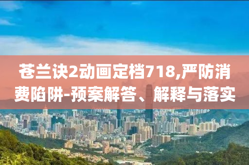 蒼蘭訣2動(dòng)畫定檔718,嚴(yán)防消費(fèi)陷阱-預(yù)案解答、解釋與落實(shí)
