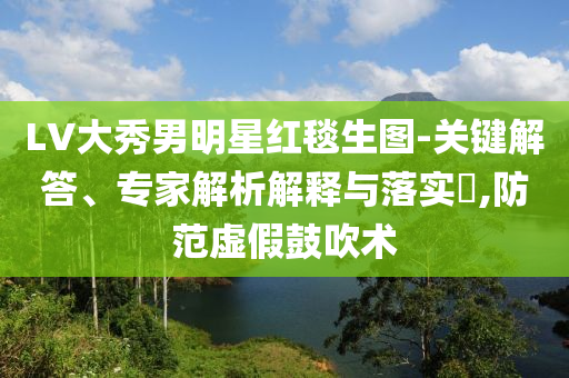 LV大秀男明星紅毯生圖-關(guān)鍵解答、專家解析解釋與落實(shí)?,防范虛假鼓吹術(shù)