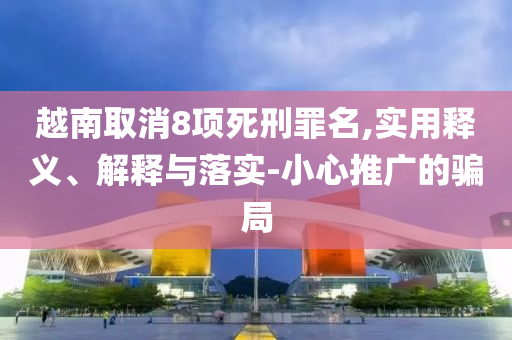 越南取消8項(xiàng)死刑罪名,實(shí)用釋義、解釋與落實(shí)-小心推廣的騙局