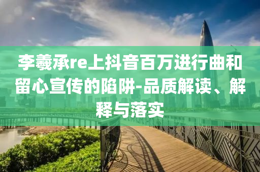 李羲承re上抖音百萬(wàn)進(jìn)行曲和留心宣傳的陷阱-品質(zhì)解讀、解釋與落實(shí)