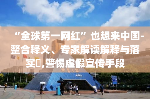 “全球第一網(wǎng)紅”也想來中國-整合釋義、專家解讀解釋與落實(shí)?,警惕虛假宣傳手段