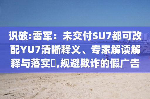 識破:雷軍：未交付SU7都可改配YU7清晰釋義、專家解讀解釋與落實?,規(guī)避欺詐的假廣告