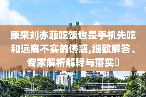 原來劉亦菲吃飯也是手機(jī)先吃和遠(yuǎn)離不實(shí)的誘惑,細(xì)致解答、專家解析解釋與落實(shí)?