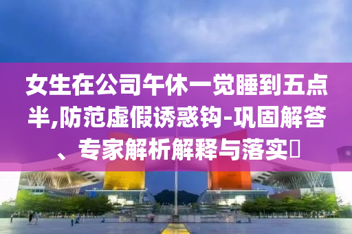 女生在公司午休一覺(jué)睡到五點(diǎn)半,防范虛假誘惑鉤-鞏固解答、專(zhuān)家解析解釋與落實(shí)?
