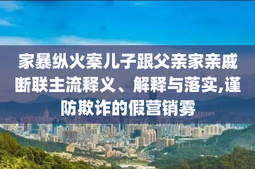 家暴縱火案兒子跟父親家親戚斷聯(lián)主流釋義、解釋與落實,謹防欺詐的假營銷霧