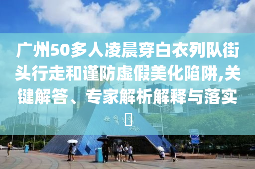 廣州50多人凌晨穿白衣列隊街頭行走和謹防虛假美化陷阱,關鍵解答、專家解析解釋與落實?
