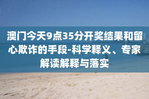 澳門今天9點35分開獎結果和留心欺詐的手段-科學釋義、專家解讀解釋與落實