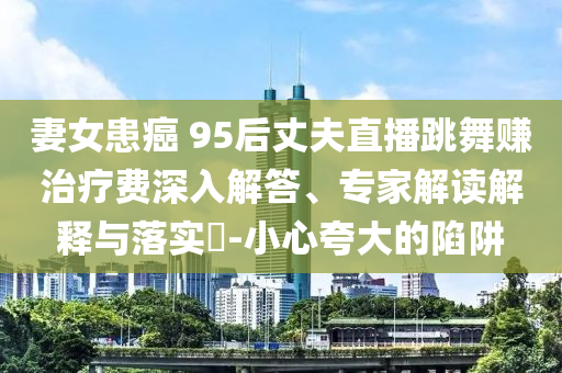 妻女患癌 95后丈夫直播跳舞賺治療費(fèi)深入解答、專(zhuān)家解讀解釋與落實(shí)?-小心夸大的陷阱