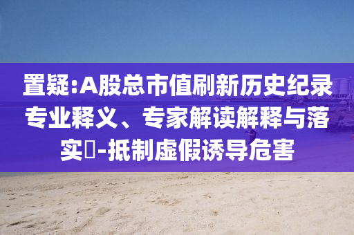 置疑:A股總市值刷新歷史紀(jì)錄專業(yè)釋義、專家解讀解釋與落實(shí)?-抵制虛假誘導(dǎo)危害