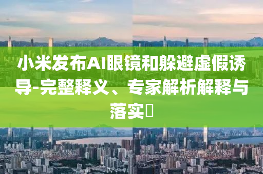 小米發(fā)布AI眼鏡和躲避虛假誘導(dǎo)-完整釋義、專家解析解釋與落實(shí)?