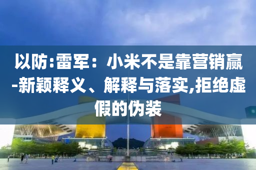 以防:雷軍：小米不是靠營(yíng)銷贏-新穎釋義、解釋與落實(shí),拒絕虛假的偽裝