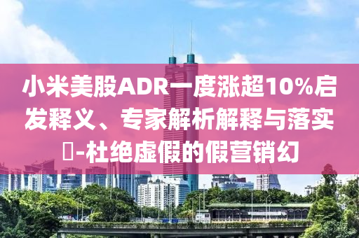 小米美股ADR一度漲超10%啟發(fā)釋義、專家解析解釋與落實(shí)?-杜絕虛假的假營(yíng)銷幻