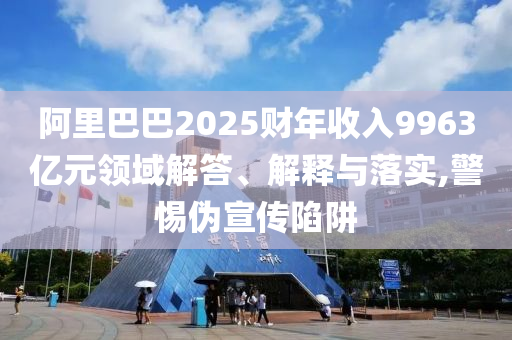 阿里巴巴2025財(cái)年收入9963億元領(lǐng)域解答、解釋與落實(shí),警惕偽宣傳陷阱