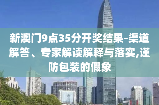 新澳門9點35分開獎結果-渠道解答、專家解讀解釋與落實,謹防包裝的假象