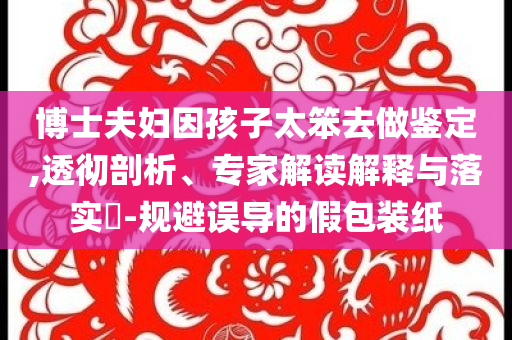 博士夫婦因孩子太笨去做鑒定,透徹剖析、專家解讀解釋與落實?-規(guī)避誤導的假包裝紙