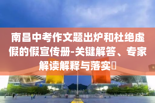 南昌中考作文題出爐和杜絕虛假的假宣傳冊-關鍵解答、專家解讀解釋與落實?