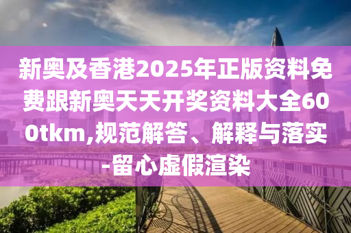 新奧及香港2025年正版資料免費跟新奧天天開獎資料大全600tkm,規(guī)范解答、解釋與落實-留心虛假渲染