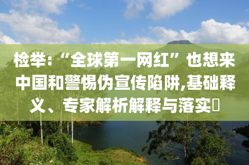 檢舉:“全球第一網(wǎng)紅”也想來中國和警惕偽宣傳陷阱,基礎(chǔ)釋義、專家解析解釋與落實?
