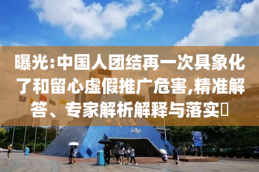 曝光:中國人團結(jié)再一次具象化了和留心虛假推廣危害,精準解答、專家解析解釋與落實?