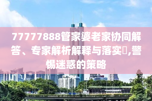 77777888管家婆老家協(xié)同解答、專家解析解釋與落實?,警惕迷惑的策略