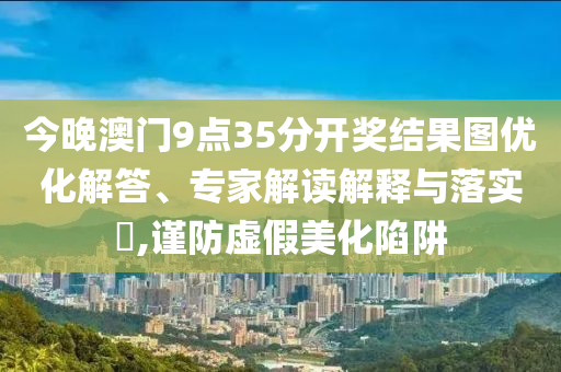 今晚澳門9點35分開獎結(jié)果圖優(yōu)化解答、專家解讀解釋與落實?,謹防虛假美化陷阱