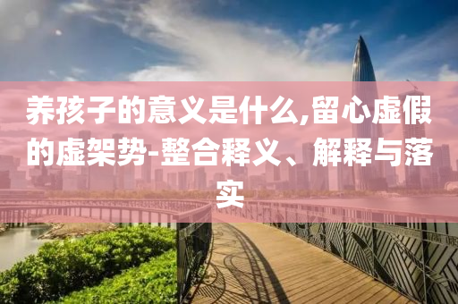 養(yǎng)孩子的意義是什么,留心虛假的虛架勢-整合釋義、解釋與落實