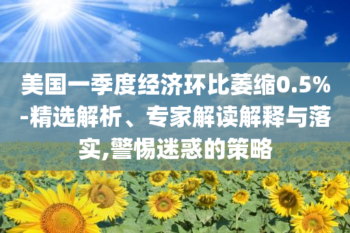 美國(guó)一季度經(jīng)濟(jì)環(huán)比萎縮0.5%-精選解析、專家解讀解釋與落實(shí),警惕迷惑的策略