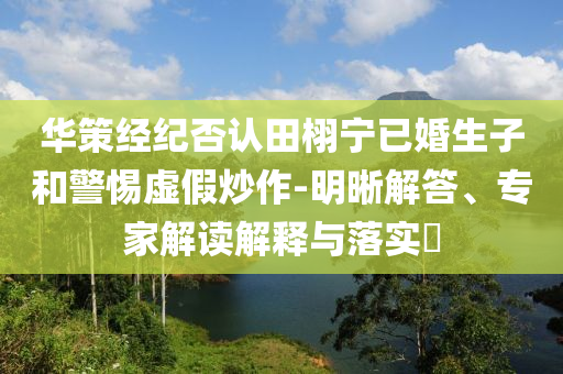 華策經(jīng)紀(jì)否認(rèn)田栩?qū)幰鸦樯雍途杼摷俪醋?明晰解答、專家解讀解釋與落實?