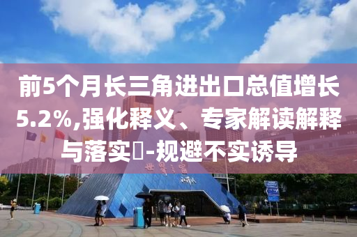 前5個月長三角進(jìn)出口總值增長5.2%,強(qiáng)化釋義、專家解讀解釋與落實?-規(guī)避不實誘導(dǎo)