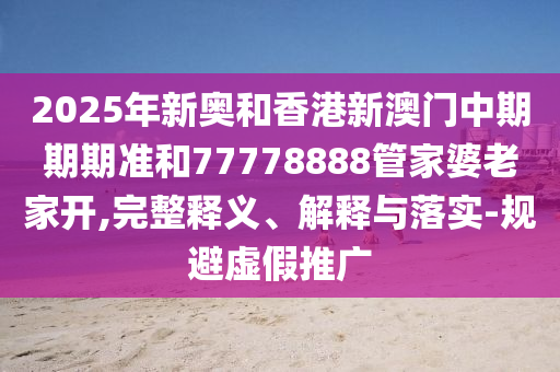 2025年新奧和香港新澳門中期期期準和77778888管家婆老家開,完整釋義、解釋與落實-規(guī)避虛假推廣