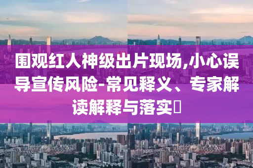 圍觀紅人神級出片現(xiàn)場,小心誤導(dǎo)宣傳風(fēng)險-常見釋義、專家解讀解釋與落實?