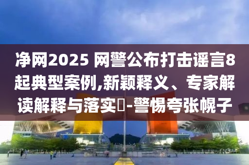 凈網(wǎng)2025 網(wǎng)警公布打擊謠言8起典型案例,新穎釋義、專家解讀解釋與落實?-警惕夸張幌子