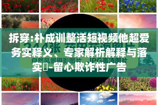 拆穿:樸成訓(xùn)整活短視頻他超愛務(wù)實釋義、專家解析解釋與落實?-留心欺詐性廣告
