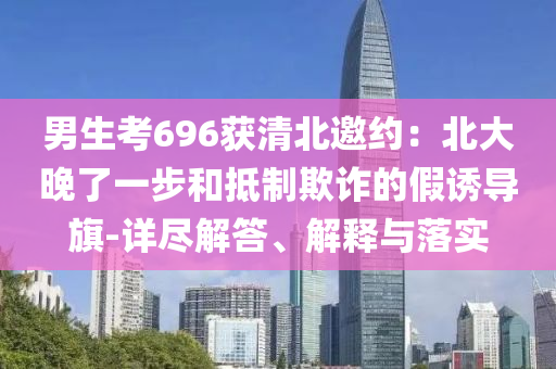 男生考696獲清北邀約：北大晚了一步和抵制欺詐的假誘導(dǎo)旗-詳盡解答、解釋與落實