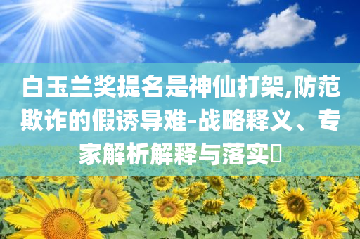 白玉蘭獎提名是神仙打架,防范欺詐的假誘導(dǎo)難-戰(zhàn)略釋義、專家解析解釋與落實?