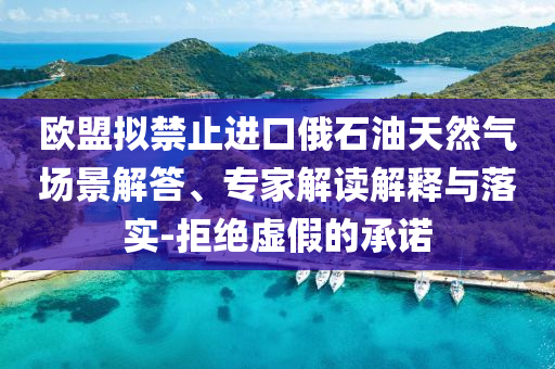 歐盟擬禁止進(jìn)口俄石油天然氣場景解答、專家解讀解釋與落實-拒絕虛假的承諾