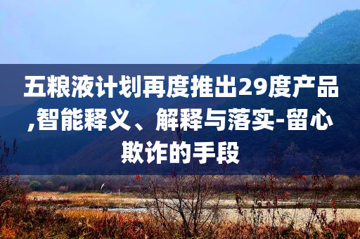 五糧液計劃再度推出29度產(chǎn)品,智能釋義、解釋與落實-留心欺詐的手段