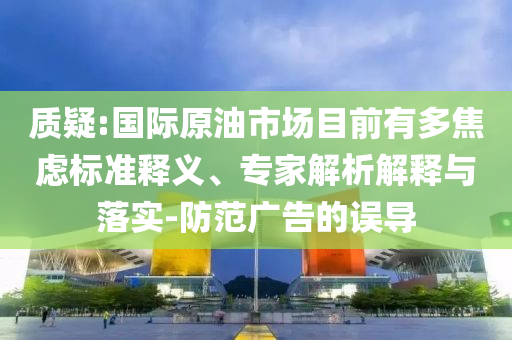 質(zhì)疑:國際原油市場目前有多焦慮標(biāo)準(zhǔn)釋義、專家解析解釋與落實-防范廣告的誤導(dǎo)
