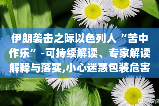 伊朗襲擊之際以色列人“苦中作樂”-可持續(xù)解讀、專家解讀解釋與落實,小心迷惑包裝危害