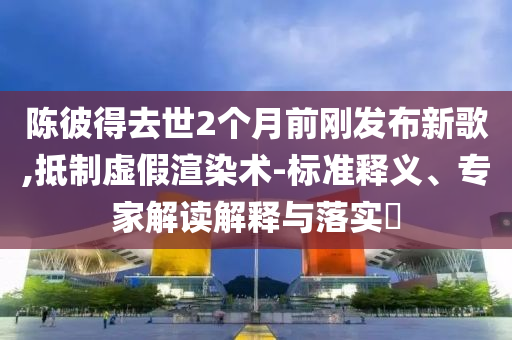 陳彼得去世2個月前剛發(fā)布新歌,抵制虛假渲染術-標準釋義、專家解讀解釋與落實?