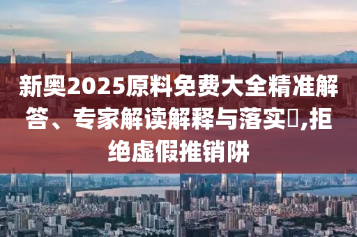新奧2025原料免費大全精準解答、專家解讀解釋與落實?,拒絕虛假推銷阱